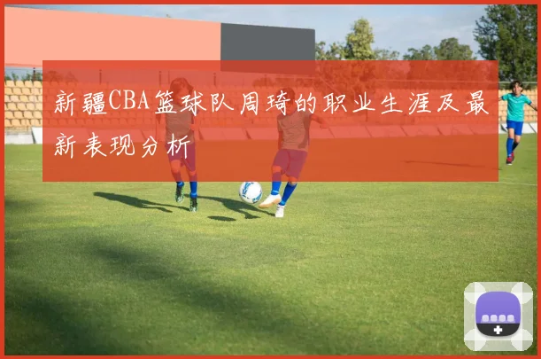 新疆CBA篮球队周琦的职业生涯及最新表现分析