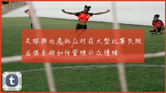 足球舆论危机应对在大型比赛失败后俱乐部如何管理公众情绪