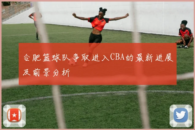 合肥篮球队争取进入CBA的最新进展及前景分析