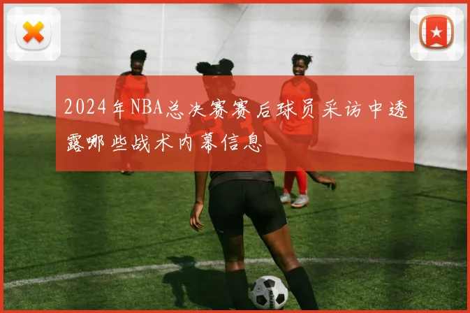 2024年NBA总决赛赛后球员采访中透露哪些战术内幕信息