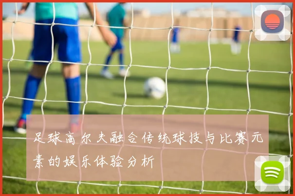 足球高尔夫融合传统球技与比赛元素的娱乐体验分析